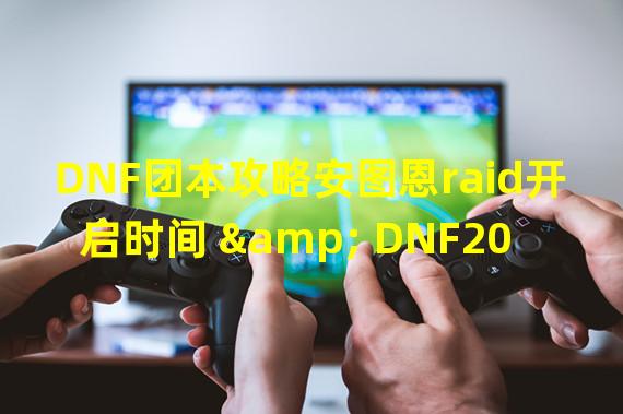 DNF团本攻略安图恩raid开启时间 & DNF20人raid团队副本介绍 